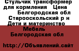 Стульчик трансформер для кормления › Цена ­ 2 500 - Белгородская обл., Старооскольский р-н Дети и материнство » Мебель   . Белгородская обл.